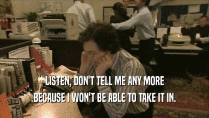 LISTEN, DON'T TELL ME ANY MORE BECAUSE I WON'T BE ABLE TO TAKE IT IN. 