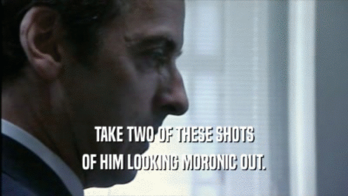 TAKE TWO OF THESE SHOTS OF HIM LOOKING MORONIC OUT. 