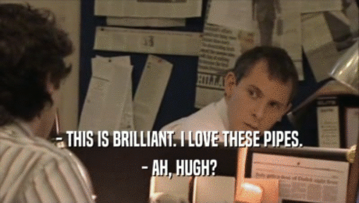 - THIS IS BRILLIANT. I LOVE THESE PIPES. - AH, HUGH? 