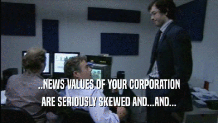 ..NEWS VALUES OF YOUR CORPORATION
 ARE SERIOUSLY SKEWED AND...AND...
 