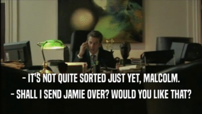 - IT'S NOT QUITE SORTED JUST YET, MALCOLM. - SHALL I SEND JAMIE OVER? WOULD YOU LIKE THAT? 