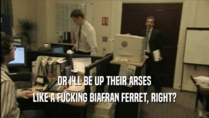 OR I'LL BE UP THEIR ARSES LIKE A FUCKING BIAFRAN FERRET, RIGHT? 