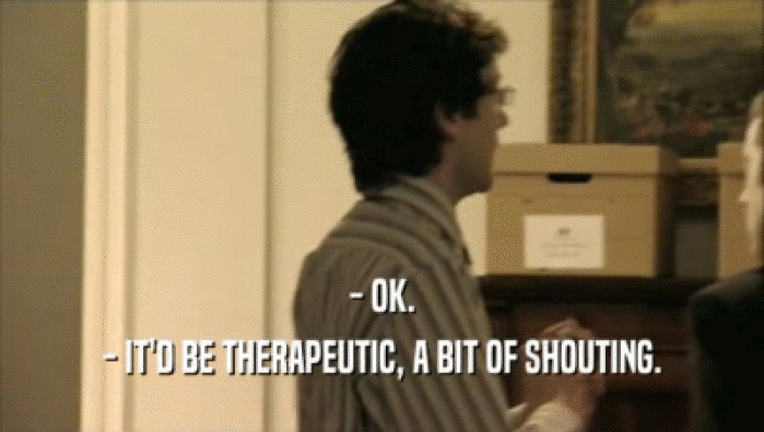 - OK. - IT'D BE THERAPEUTIC, A BIT OF SHOUTING. 