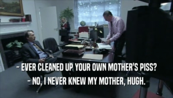 - EVER CLEANED UP YOUR OWN MOTHER'S PISS? - NO, I NEVER KNEW MY MOTHER, HUGH. 