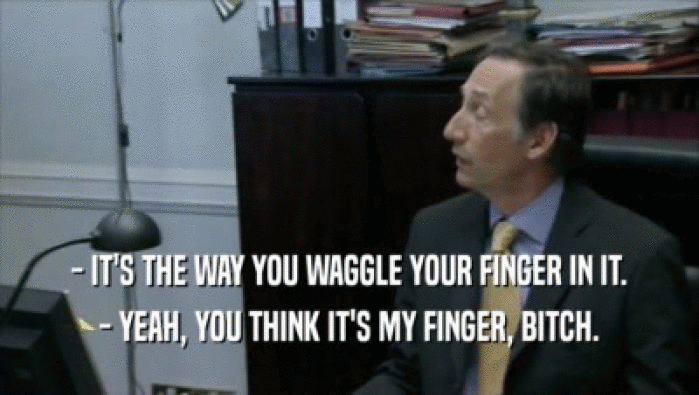 - IT'S THE WAY YOU WAGGLE YOUR FINGER IN IT. - YEAH, YOU THINK IT'S MY FINGER, BITCH. 