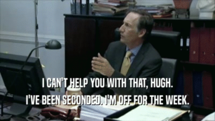 I CAN'T HELP YOU WITH THAT, HUGH. I'VE BEEN SECONDED. I'M OFF FOR THE WEEK. 