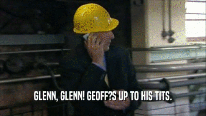 GLENN, GLENN! GEOFF?S UP TO HIS TITS.
  