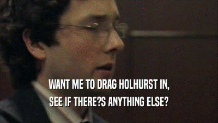 WANT ME TO DRAG HOLHURST IN, SEE IF THERE?S ANYTHING ELSE? 