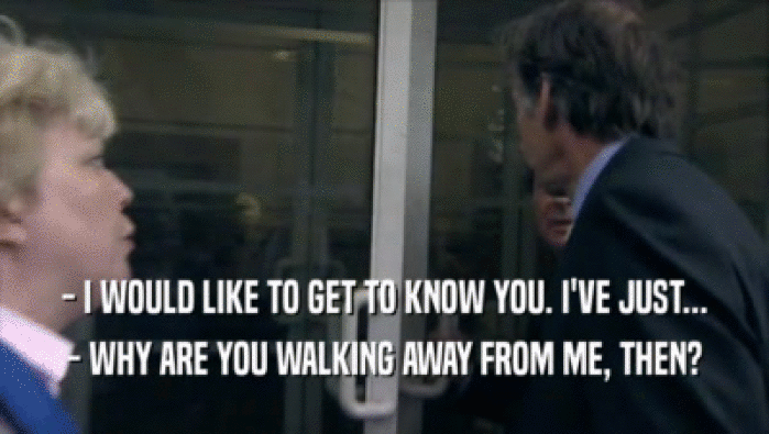 - I WOULD LIKE TO GET TO KNOW YOU. I'VE JUST...
 - WHY ARE YOU WALKING AWAY FROM ME, THEN?
 