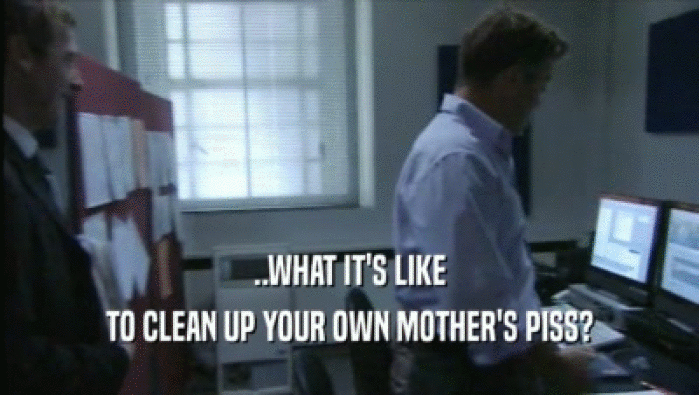 ..WHAT IT'S LIKE
 TO CLEAN UP YOUR OWN MOTHER'S PISS?
 