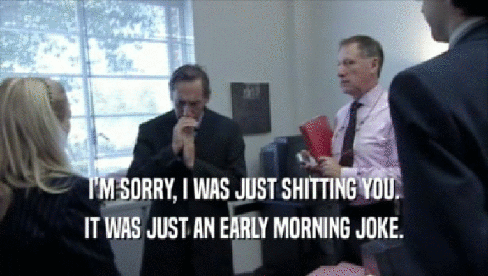I'M SORRY, I WAS JUST SHITTING YOU. IT WAS JUST AN EARLY MORNING JOKE. 
