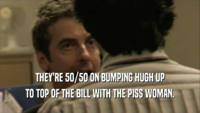 THEY'RE 50/50 ON BUMPING HUGH UP TO TOP OF THE BILL WITH THE PISS WOMAN. 