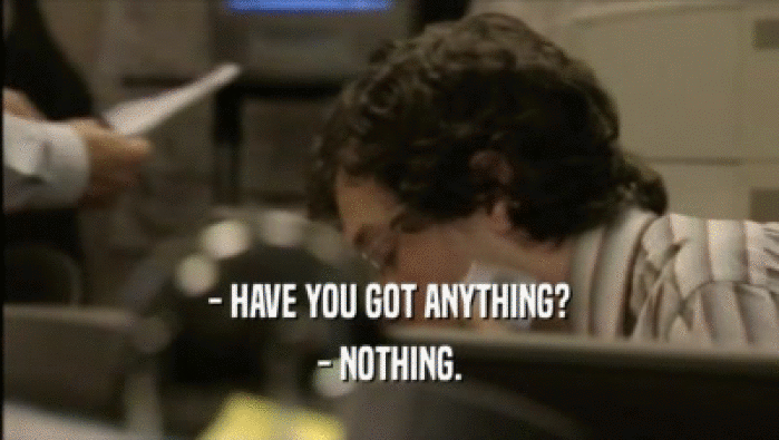 - HAVE YOU GOT ANYTHING?
 - NOTHING.
 