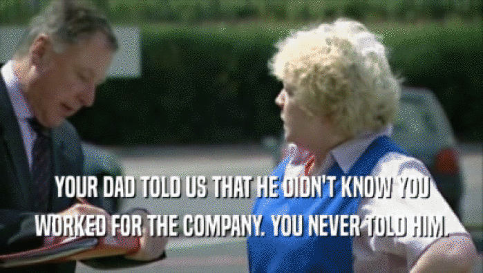 YOUR DAD TOLD US THAT HE DIDN'T KNOW YOU WORKED FOR THE COMPANY. YOU NEVER TOLD HIM. 