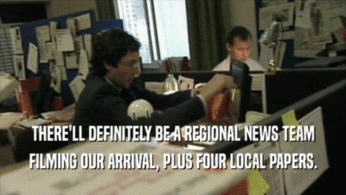 THERE'LL DEFINITELY BE A REGIONAL NEWS TEAM FILMING OUR ARRIVAL, PLUS FOUR LOCAL PAPERS. 