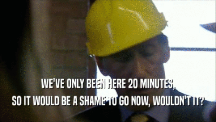 WE'VE ONLY BEEN HERE 20 MINUTES, SO IT WOULD BE A SHAME TO GO NOW, WOULDN'T IT? 