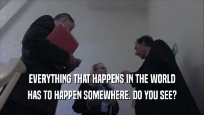 EVERYTHING THAT HAPPENS IN THE WORLD HAS TO HAPPEN SOMEWHERE. DO YOU SEE? 