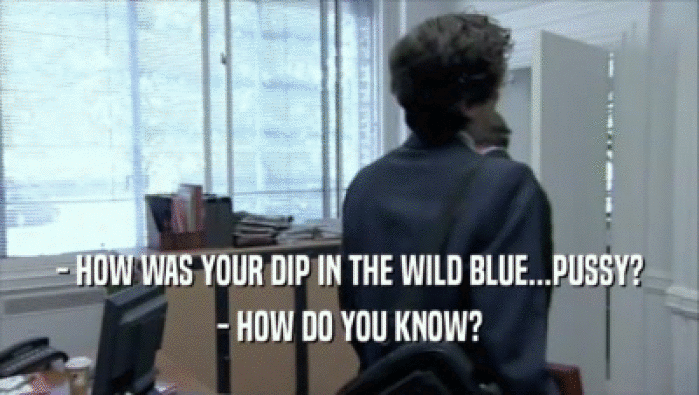 - HOW WAS YOUR DIP IN THE WILD BLUE...PUSSY?
 - HOW DO YOU KNOW?
 