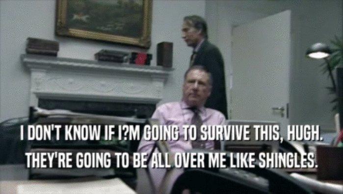 I DON'T KNOW IF I?M GOING TO SURVIVE THIS, HUGH. THEY'RE GOING TO BE ALL OVER ME LIKE SHINGLES. 