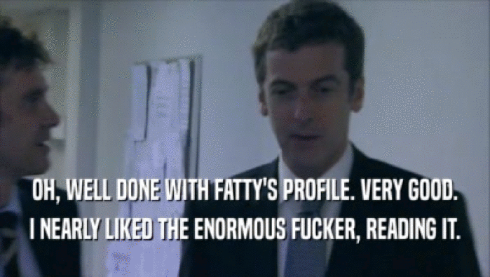 OH, WELL DONE WITH FATTY'S PROFILE. VERY GOOD.
 I NEARLY LIKED THE ENORMOUS FUCKER, READING IT.
 