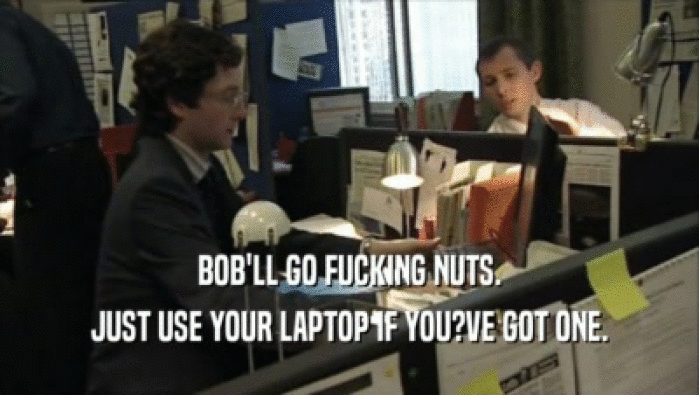 BOB'LL GO FUCKING NUTS. JUST USE YOUR LAPTOP IF YOU?VE GOT ONE. 