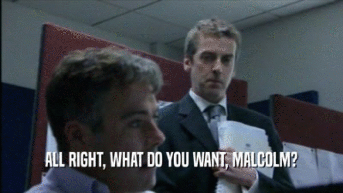 ALL RIGHT, WHAT DO YOU WANT, MALCOLM?  