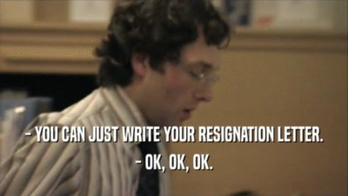 - YOU CAN JUST WRITE YOUR RESIGNATION LETTER. - OK, OK, OK. 