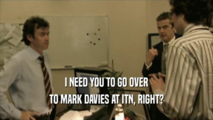 I NEED YOU TO GO OVER TO MARK DAVIES AT ITN, RIGHT? 
