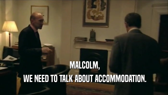  MALCOLM,  WE NEED TO TALK ABOUT ACCOMMODATION. 
