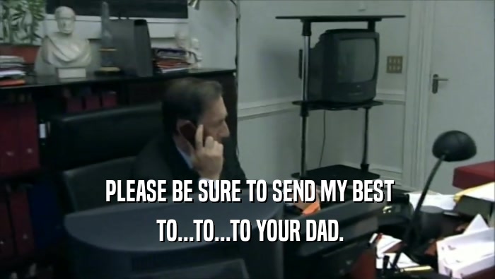  PLEASE BE SURE TO SEND MY BEST  TO...TO...TO YOUR DAD. 