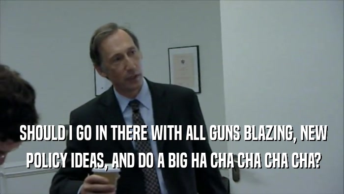  SHOULD I GO IN THERE WITH ALL GUNS BLAZING, NEW  POLICY IDEAS, AND DO A BIG HA CHA CHA CHA CHA? 