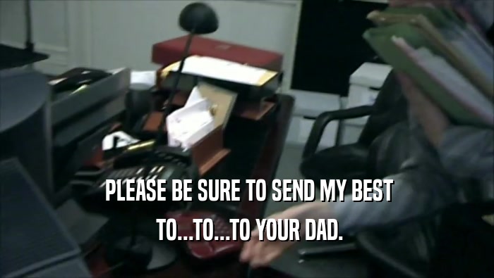  PLEASE BE SURE TO SEND MY BEST  TO...TO...TO YOUR DAD. 