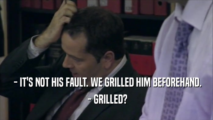  - IT'S NOT HIS FAULT. WE GRILLED HIM BEFOREHAND.  - GRILLED? 