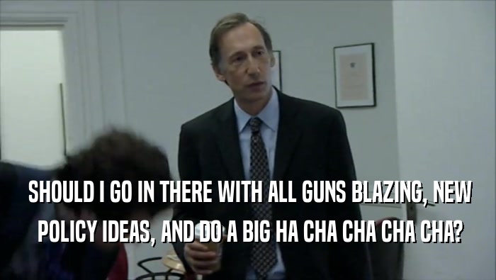  SHOULD I GO IN THERE WITH ALL GUNS BLAZING, NEW  POLICY IDEAS, AND DO A BIG HA CHA CHA CHA CHA? 