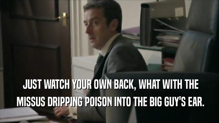  JUST WATCH YOUR OWN BACK, WHAT WITH THE  MISSUS DRIPPING POISON INTO THE BIG GUY'S EAR. 