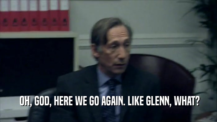 OH, GOD, HERE WE GO AGAIN. LIKE GLENN, WHAT?  