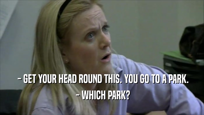  - GET YOUR HEAD ROUND THIS. YOU GO TO A PARK.  - WHICH PARK? 