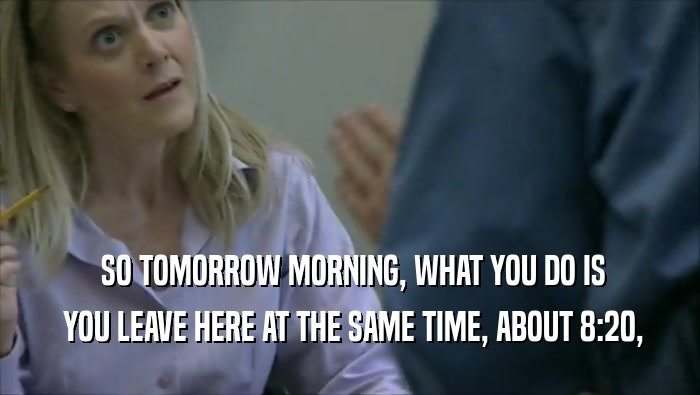  SO TOMORROW MORNING, WHAT YOU DO IS  YOU LEAVE HERE AT THE SAME TIME, ABOUT 8:20, 