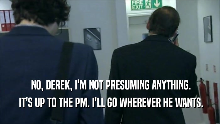  NO, DEREK, I'M NOT PRESUMING ANYTHING.  IT'S UP TO THE PM. I'LL GO WHEREVER HE WANTS. 