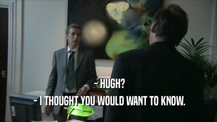  - HUGH?  - I THOUGHT YOU WOULD WANT TO KNOW. 