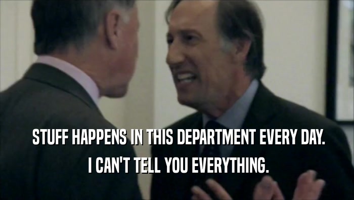 STUFF HAPPENS IN THIS DEPARTMENT EVERY DAY.  I CAN'T TELL YOU EVERYTHING. 