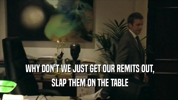  WHY DON'T WE JUST GET OUR REMITS OUT,  SLAP THEM ON THE TABLE 