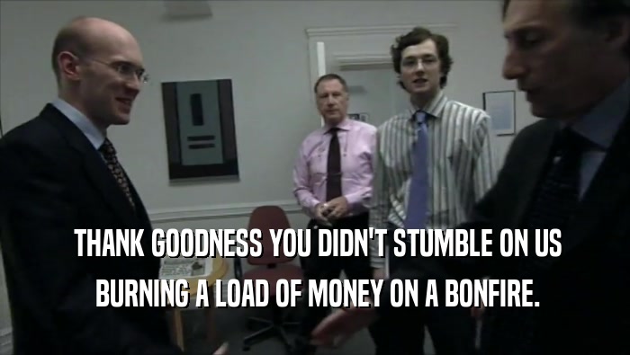  THANK GOODNESS YOU DIDN'T STUMBLE ON US  BURNING A LOAD OF MONEY ON A BONFIRE. 