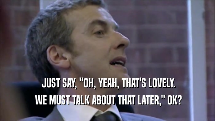  JUST SAY, ''OH, YEAH, THAT'S LOVELY.  WE MUST TALK ABOUT THAT LATER,'' OK? 