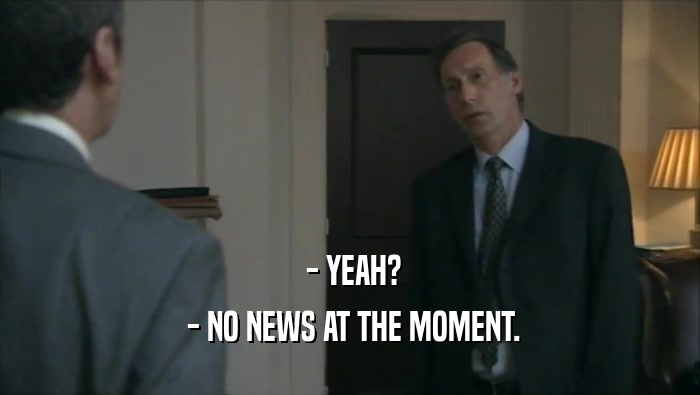  - YEAH?
  - NO NEWS AT THE MOMENT.
 