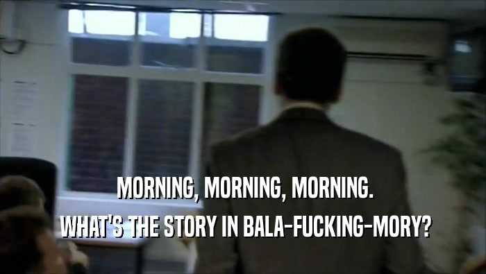  MORNING, MORNING, MORNING.  WHAT'S THE STORY IN BALA-FUCKING-MORY? 