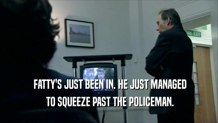  FATTY'S JUST BEEN IN. HE JUST MANAGED  TO SQUEEZE PAST THE POLICEMAN. 