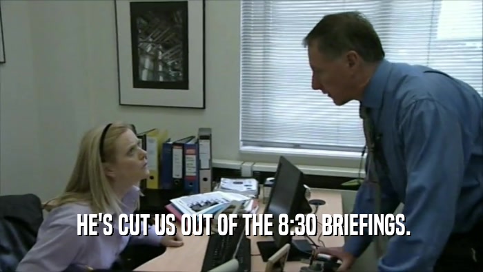  HE'S CUT US OUT OF THE 8:30 BRIEFINGS.  