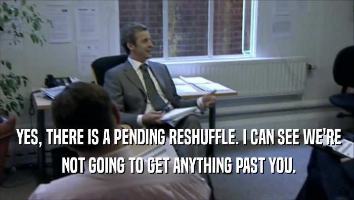  YES, THERE IS A PENDING RESHUFFLE. I CAN SEE WE'RE
  NOT GOING TO GET ANYTHING PAST YOU.
 