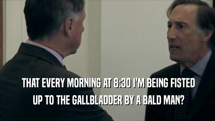  THAT EVERY MORNING AT 8:30 I'M BEING FISTED
  UP TO THE GALLBLADDER BY A BALD MAN?
 
